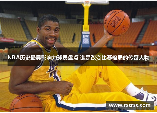 NBA历史最具影响力球员盘点 谁是改变比赛格局的传奇人物